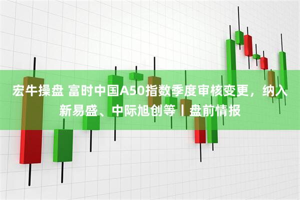 宏牛操盘 富时中国A50指数季度审核变更，纳入新易盛、中际旭创等丨盘前情报