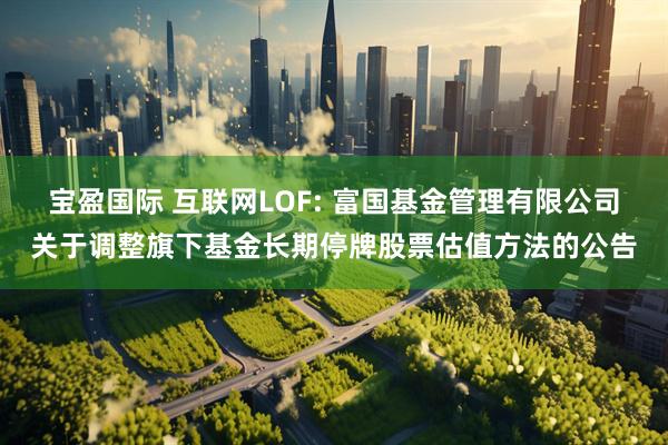 宝盈国际 互联网LOF: 富国基金管理有限公司关于调整旗下基金长期停牌股票估值方法的公告