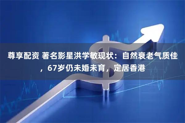 尊享配资 著名影星洪学敏现状：自然衰老气质佳，67岁仍未婚未育，定居香港