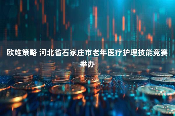 欧维策略 河北省石家庄市老年医疗护理技能竞赛举办