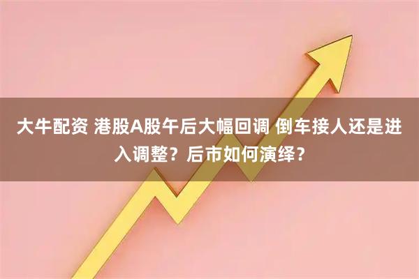 大牛配资 港股A股午后大幅回调 倒车接人还是进入调整？后市如何演绎？