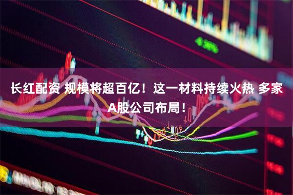 长红配资 规模将超百亿！这一材料持续火热 多家A股公司布局！