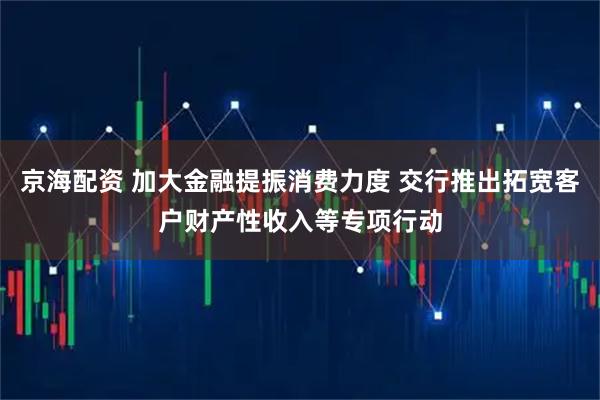 京海配资 加大金融提振消费力度 交行推出拓宽客户财产性收入等专项行动