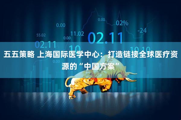 五五策略 上海国际医学中心：打造链接全球医疗资源的“中国方案”
