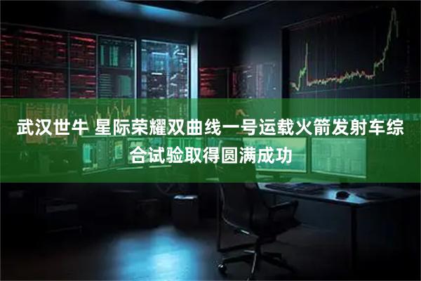 武汉世牛 星际荣耀双曲线一号运载火箭发射车综合试验取得圆满成功