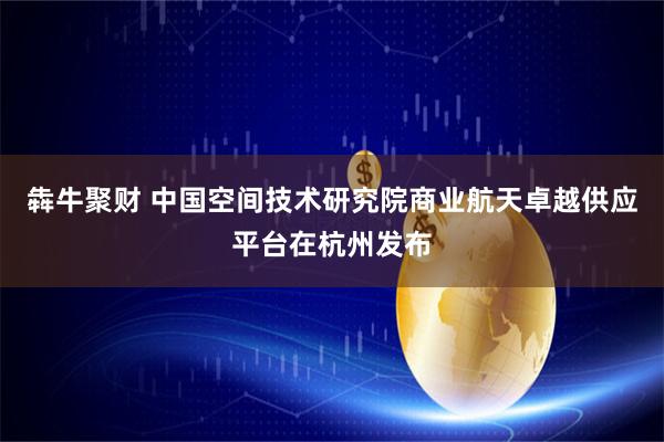 犇牛聚财 中国空间技术研究院商业航天卓越供应平台在杭州发布