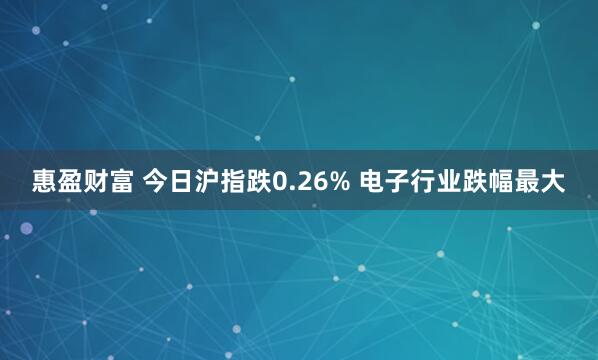 惠盈财富 今日沪指跌0.26% 电子行业跌幅最大