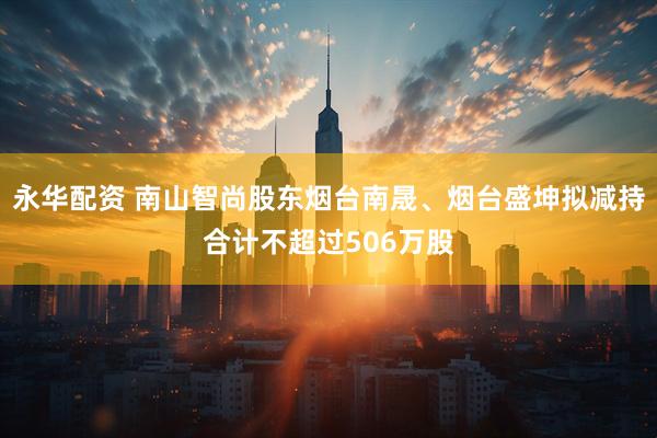 永华配资 南山智尚股东烟台南晟、烟台盛坤拟减持合计不超过506万股