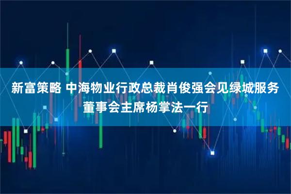 新富策略 中海物业行政总裁肖俊强会见绿城服务董事会主席杨掌法一行