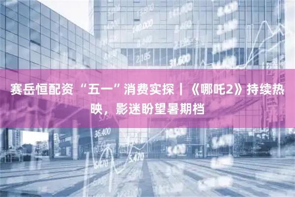 赛岳恒配资 “五一”消费实探｜《哪吒2》持续热映，影迷盼望暑期档