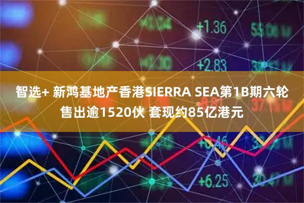 智选+ 新鸿基地产香港SIERRA SEA第1B期六轮售出逾1520伙 套现约85亿港元