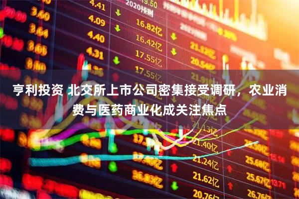 亨利投资 北交所上市公司密集接受调研，农业消费与医药商业化成关注焦点