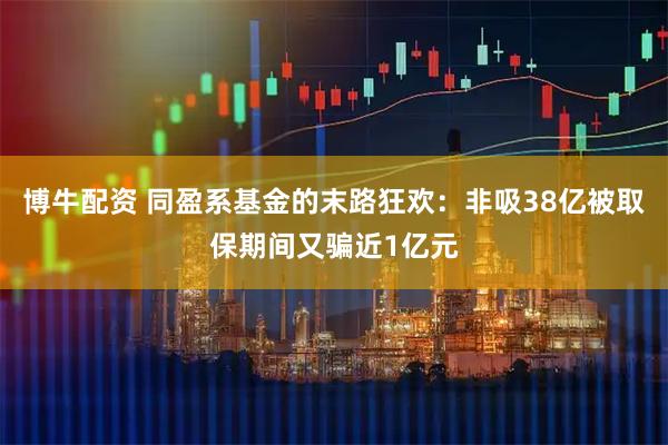 博牛配资 同盈系基金的末路狂欢：非吸38亿被取保期间又骗近1亿元