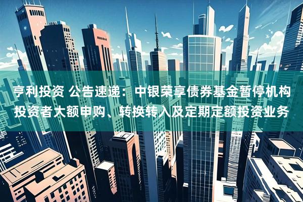 亨利投资 公告速递：中银荣享债券基金暂停机构投资者大额申购、转换转入及定期定额投资业务