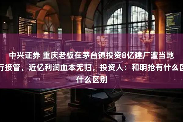 中兴证券 重庆老板在茅台镇投资8亿建厂遭当地强行接管，近亿利润血本无归，投资人：和明抢有什么区别
