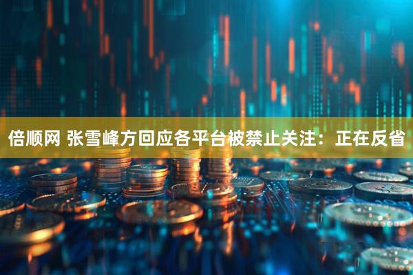倍顺网 张雪峰方回应各平台被禁止关注：正在反省