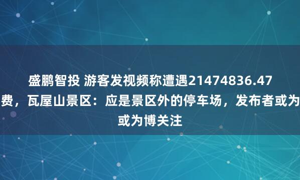 盛鹏智投 游客发视频称遭遇21474836.47元停车费，瓦屋山景区：应是景区外的停车场，发布者或为博关注