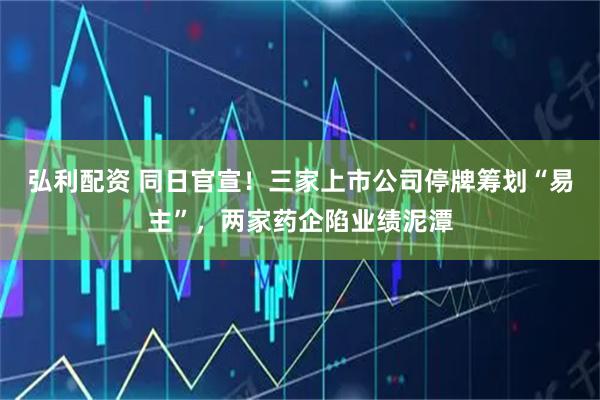 弘利配资 同日官宣！三家上市公司停牌筹划“易主”，两家药企陷业绩泥潭