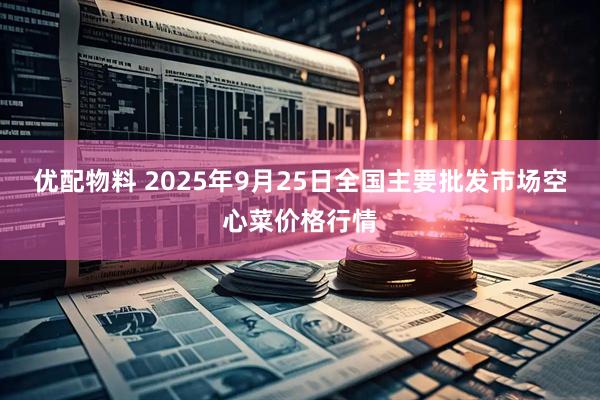 优配物料 2025年9月25日全国主要批发市场空心菜价格行情
