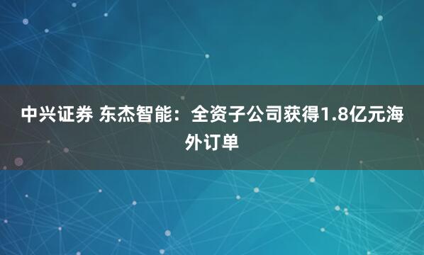 中兴证券 东杰智能：全资子公司获得1.8亿元海外订单