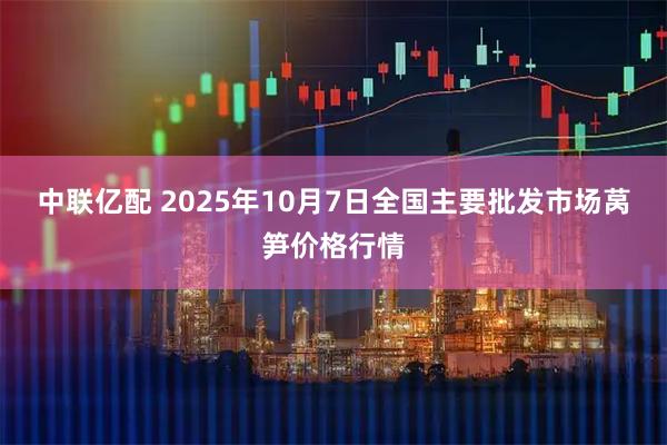 中联亿配 2025年10月7日全国主要批发市场莴笋价格行情