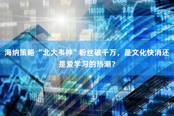海纳策略 “北大韦神”粉丝破千万，是文化快消还是爱学习的热潮？