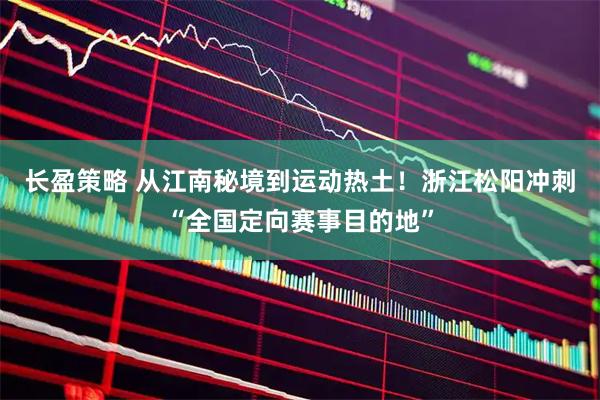 长盈策略 从江南秘境到运动热土！浙江松阳冲刺“全国定向赛事目的地”