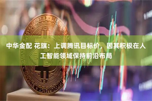 中华金配 花旗：上调腾讯目标价，因其积极在人工智能领域保持前沿布局