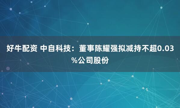 好牛配资 中自科技：董事陈耀强拟减持不超0.03%公司股份