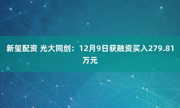 新玺配资 光大同创：12月9日获融资买入279.81万元