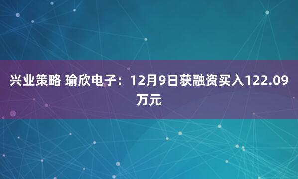 兴业策略 瑜欣电子：12月9日获融资买入122.09万元