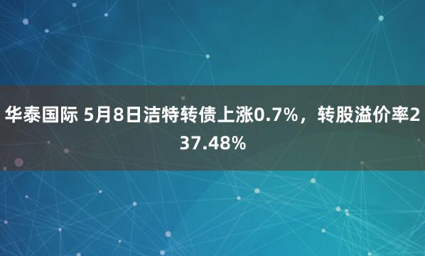 华泰国际 5月8日洁特转债上涨0.7%，转股溢价率237.48%