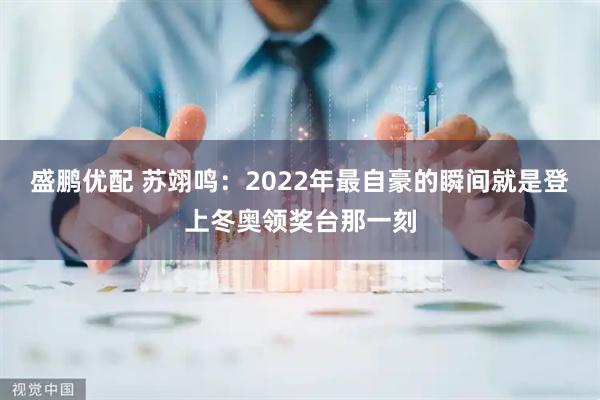 盛鹏优配 苏翊鸣：2022年最自豪的瞬间就是登上冬奥领奖台那一刻