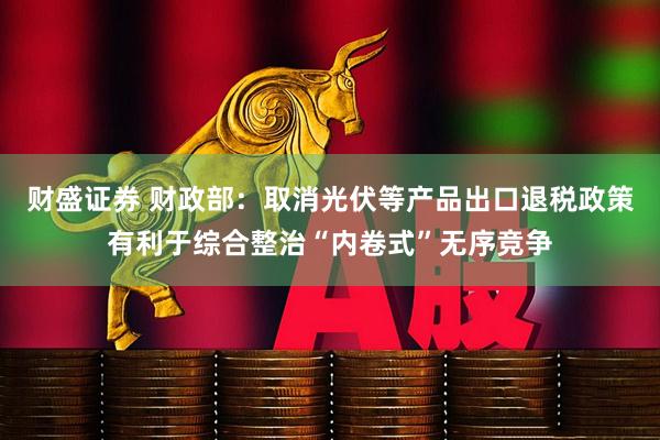 财盛证券 财政部：取消光伏等产品出口退税政策有利于综合整治“内卷式”无序竞争