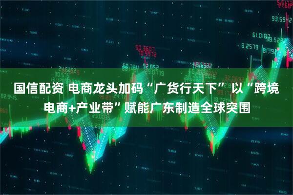 国信配资 电商龙头加码“广货行天下” 以“跨境电商+产业带”赋能广东制造全球突围
