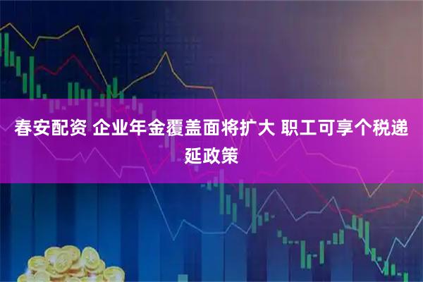 春安配资 企业年金覆盖面将扩大 职工可享个税递延政策