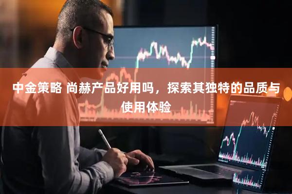 中金策略 尚赫产品好用吗，探索其独特的品质与使用体验