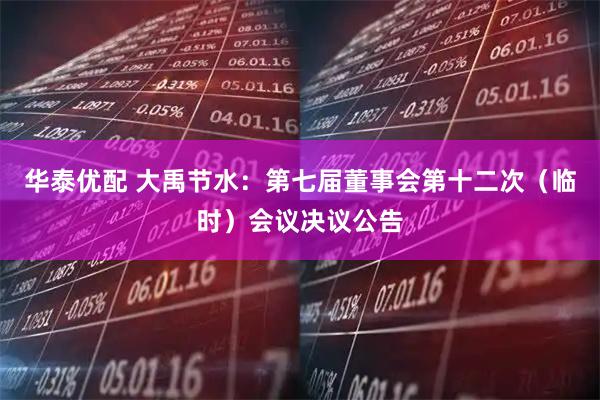 华泰优配 大禹节水：第七届董事会第十二次（临时）会议决议公告