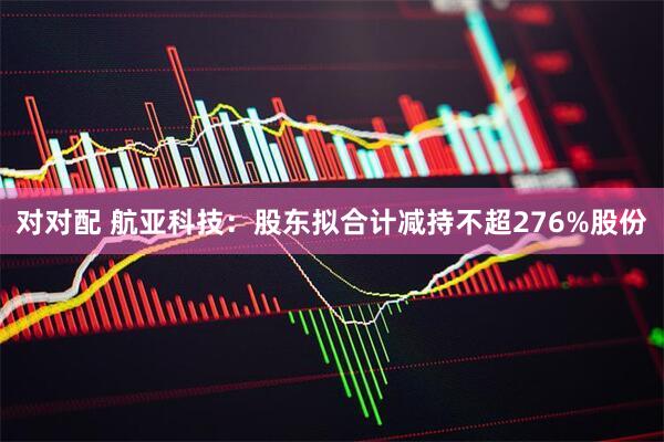 对对配 航亚科技：股东拟合计减持不超276%股份