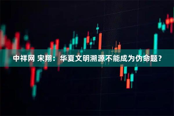 中祥网 宋翔：华夏文明溯源不能成为伪命题？