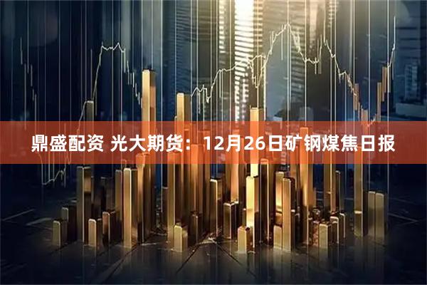 鼎盛配资 光大期货：12月26日矿钢煤焦日报
