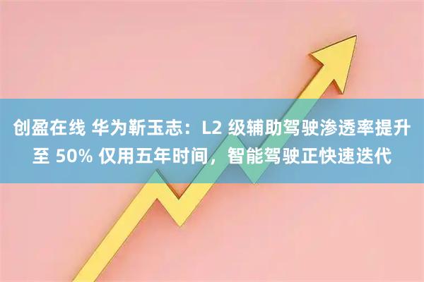 创盈在线 华为靳玉志：L2 级辅助驾驶渗透率提升至 50% 仅用五年时间，智能驾驶正快速迭代
