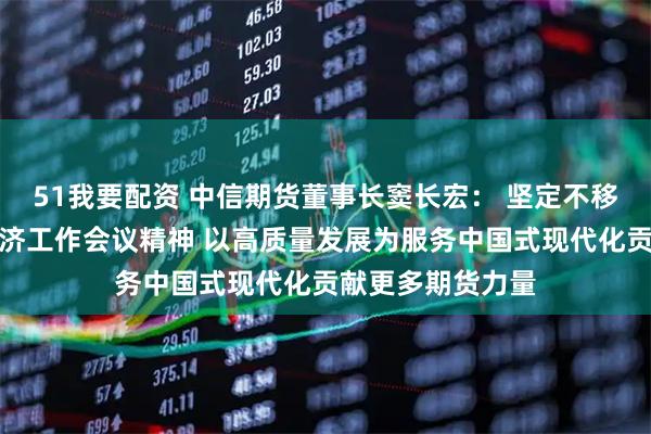 51我要配资 中信期货董事长窦长宏： 坚定不移贯彻落实中央经济工作会议精神 以高质量发展为服务中国式现代化贡献更多期货力量