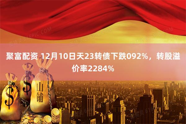 聚富配资 12月10日天23转债下跌092%，转股溢价率2284%