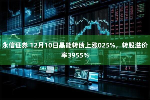 永信证券 12月10日晶能转债上涨025%，转股溢价率3955%