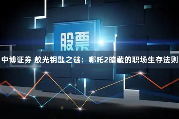 中博证券 敖光钥匙之谜：哪吒2暗藏的职场生存法则