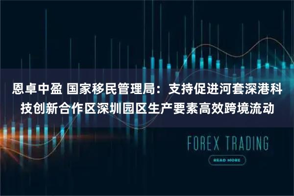 恩卓中盈 国家移民管理局：支持促进河套深港科技创新合作区深圳园区生产要素高效跨境流动