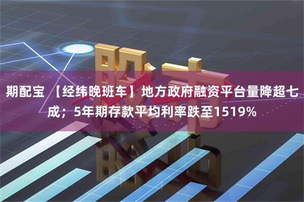 期配宝 【经纬晚班车】地方政府融资平台量降超七成；5年期存款平均利率跌至1519%