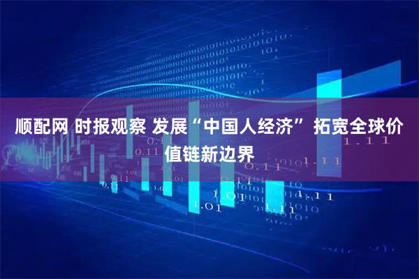 顺配网 时报观察 发展“中国人经济” 拓宽全球价值链新边界