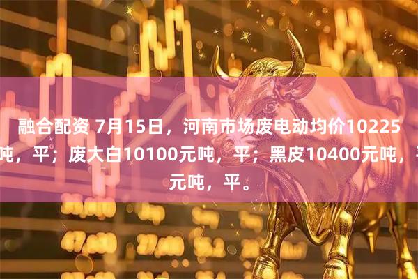 融合配资 7月15日，河南市场废电动均价10225元吨，平；废大白10100元吨，平；黑皮10400元吨，平。